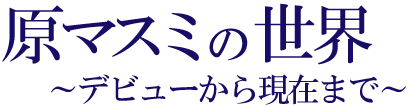 原マスミの世界〜デビューから現在まで〜